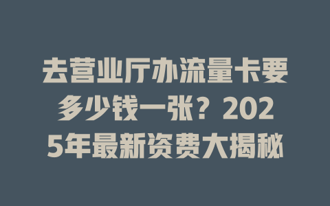 去营业厅办流量卡要多少钱一张？2025年最新资费大揭秘