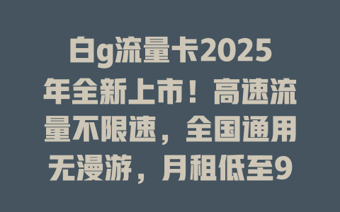 白g流量卡2025年全新上市！高速流量不限速，全国通用无漫游，月租低至9元！