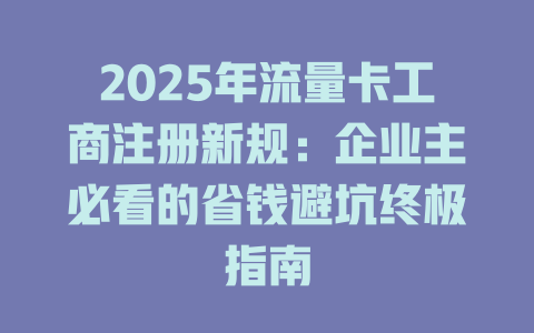 2025年流量卡工商注册新规：企业主必看的省钱避坑终极指南