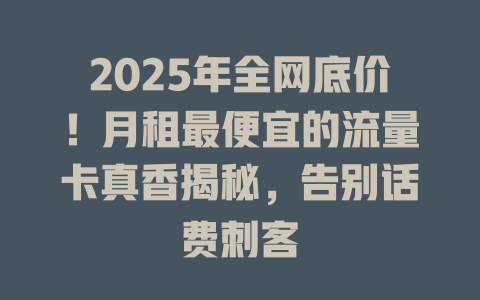 2025年全网底价！月租最便宜的流量卡真香揭秘，告别话费刺客