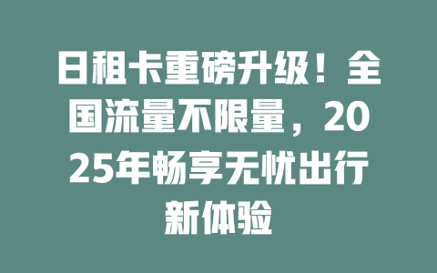 日租卡重磅升级！全国流量不限量，2025年畅享无忧出行新体验