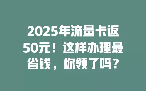 2025年流量卡返50元！这样办理最省钱，你领了吗？