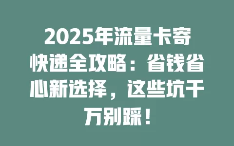 2025年流量卡寄快递全攻略：省钱省心新选择，这些坑千万别踩！