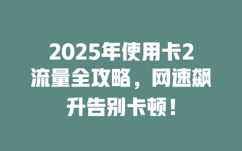 2025年使用卡2流量全攻略，网速飙升告别卡顿！