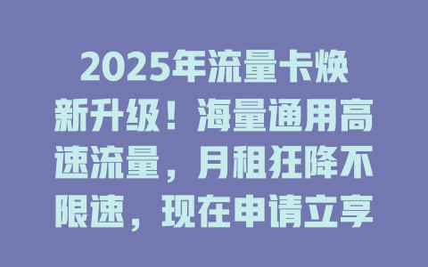 2025年流量卡焕新升级！海量通用高速流量，月租狂降不限速，现在申请立享！