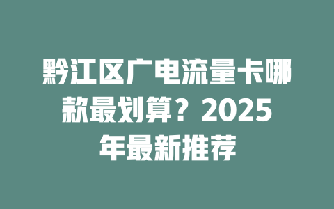 黔江区广电流量卡哪款最划算？2025年最新推荐