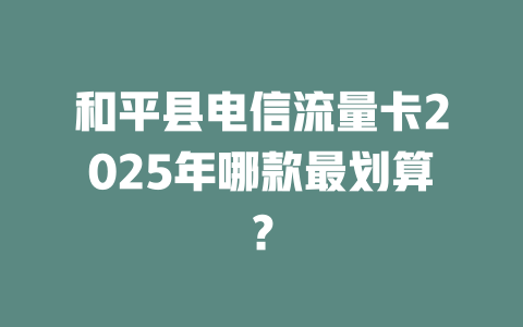 和平县电信流量卡2025年哪款最划算？