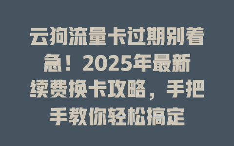 云狗流量卡过期别着急！2025年最新续费换卡攻略，手把手教你轻松搞定