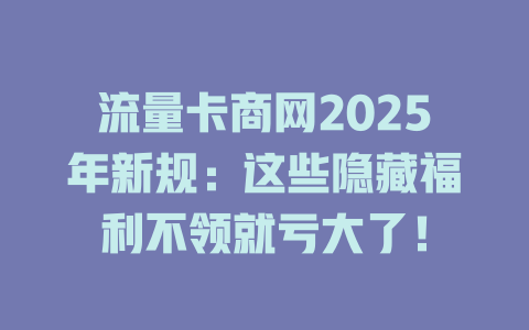 流量卡商网2025年新规：这些隐藏福利不领就亏大了！