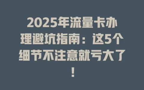 2025年流量卡办理避坑指南：这5个细节不注意就亏大了！