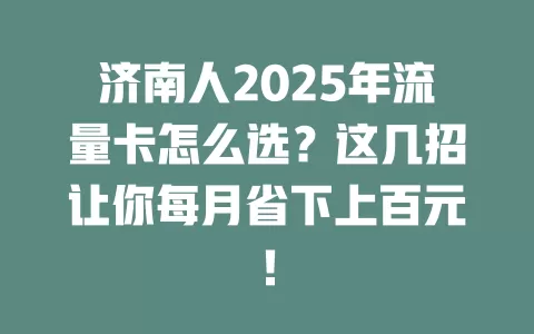 济南人2025年流量卡怎么选？这几招让你每月省下上百元！