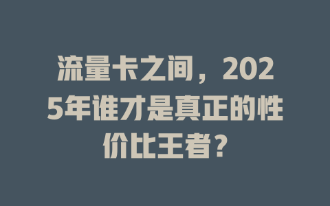 流量卡之间，2025年谁才是真正的性价比王者？