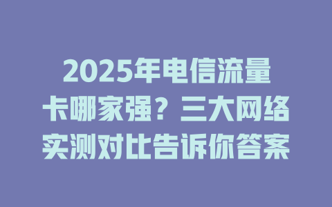 2025年电信流量卡哪家强？三大网络实测对比告诉你答案