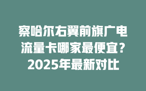 察哈尔右翼前旗广电流量卡哪家最便宜？2025年最新对比