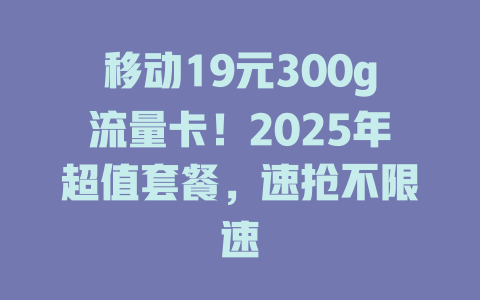 移动19元300g流量卡！2025年超值套餐，速抢不限速