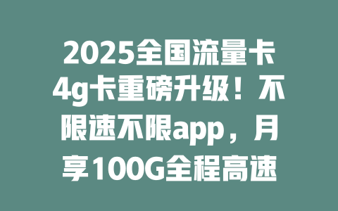 2025全国流量卡4g卡重磅升级！不限速不限app，月享100G全程高速，告别Wi-Fi！