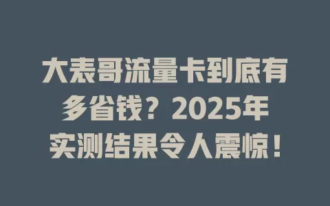 大表哥流量卡到底有多省钱？2025年实测结果令人震惊！