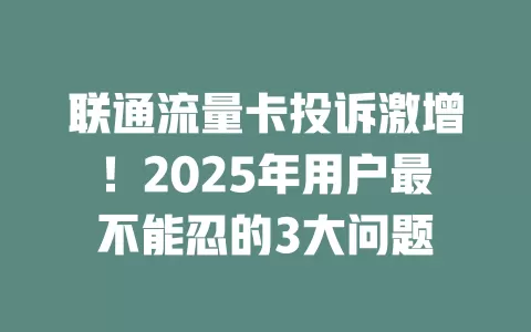 联通流量卡投诉激增！2025年用户最不能忍的3大问题