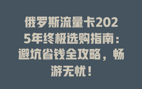 俄罗斯流量卡2025年终极选购指南：避坑省钱全攻略，畅游无忧！