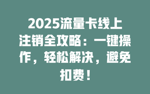 2025流量卡线上注销全攻略：一键操作，轻松解决，避免扣费！
