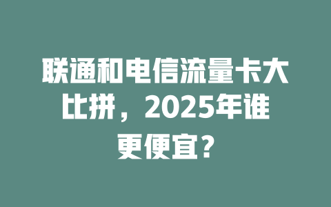 联通和电信流量卡大比拼，2025年谁更便宜？