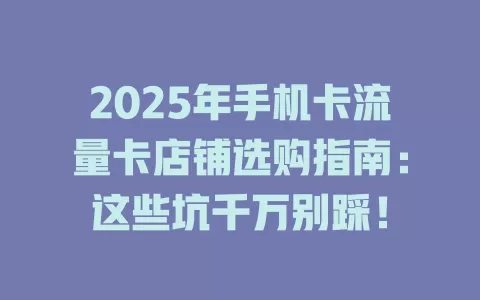 2025年手机卡流量卡店铺选购指南：这些坑千万别踩！