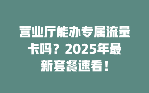 营业厅能办专属流量卡吗？2025年最新套餐速看！