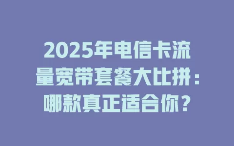 2025年电信卡流量宽带套餐大比拼：哪款真正适合你？