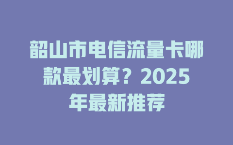 韶山市电信流量卡哪款最划算？2025年最新推荐