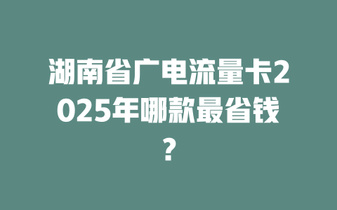 湖南省广电流量卡2025年哪款最省钱？