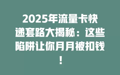 2025年流量卡快递套路大揭秘：这些陷阱让你月月被扣钱！