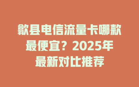 歙县电信流量卡哪款最便宜？2025年最新对比推荐