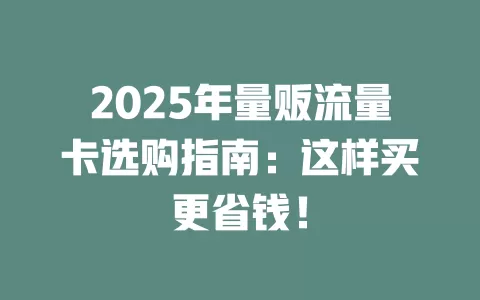 2025年量贩流量卡选购指南：这样买更省钱！