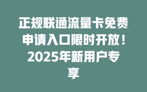 正规联通流量卡免费申请入口限时开放！2025年新用户专享