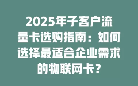 2025年子客户流量卡选购指南：如何选择最适合企业需求的物联网卡？