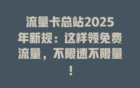 流量卡总站2025年新规：这样领免费流量，不限速不限量！