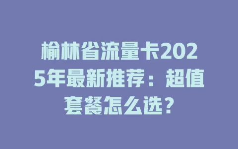 榆林省流量卡2025年最新推荐：超值套餐怎么选？