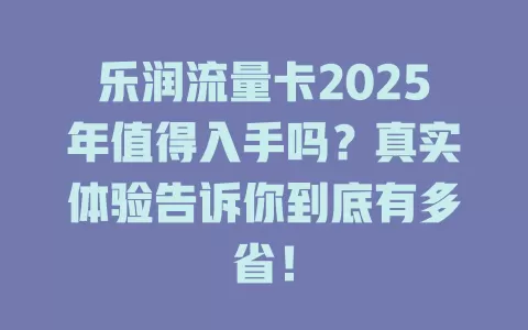 乐润流量卡2025年值得入手吗？真实体验告诉你到底有多省！