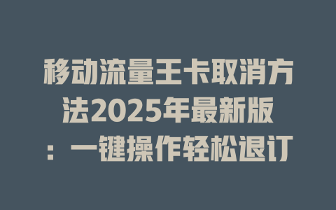 移动流量王卡取消方法2025年最新版：一键操作轻松退订