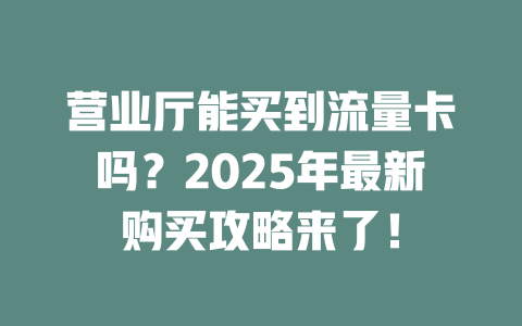 营业厅能买到流量卡吗？2025年最新购买攻略来了！