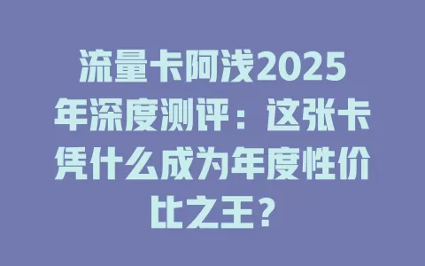 流量卡阿浅2025年深度测评：这张卡凭什么成为年度性价比之王？