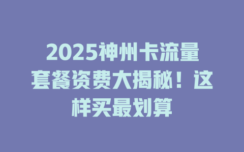 2025神州卡流量套餐资费大揭秘！这样买最划算