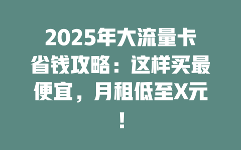 2025年大流量卡省钱攻略：这样买最便宜，月租低至X元！