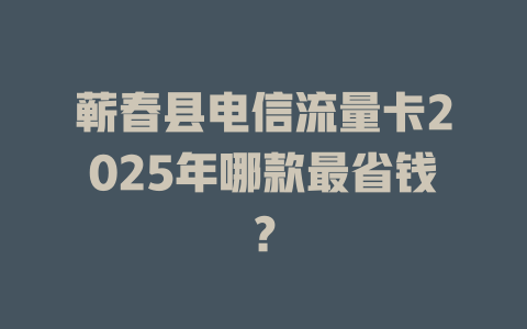 蕲春县电信流量卡2025年哪款最省钱？