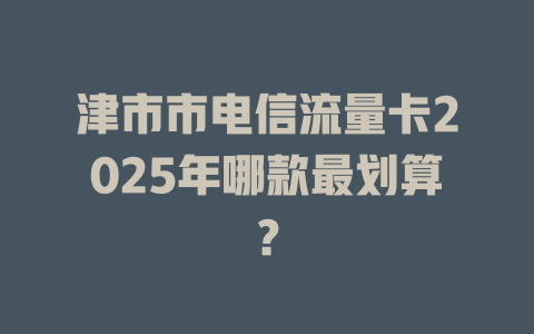 津市市电信流量卡2025年哪款最划算？