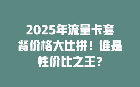 2025年流量卡套餐价格大比拼！谁是性价比之王？