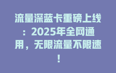 流量深蓝卡重磅上线：2025年全网通用，无限流量不限速！
