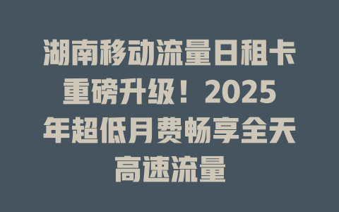 湖南移动流量日租卡重磅升级！2025年超低月费畅享全天高速流量
