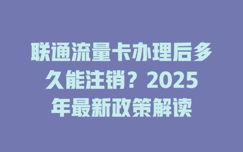 联通流量卡办理后多久能注销？2025年最新政策解读