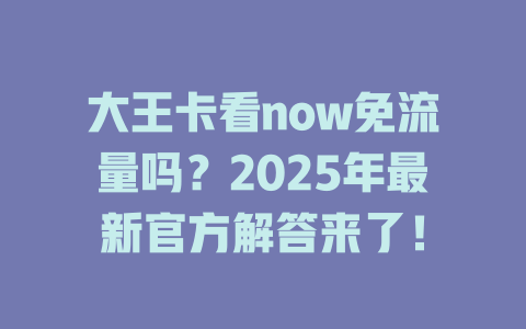 大王卡看now免流量吗？2025年最新官方解答来了！
